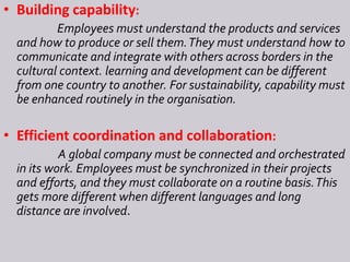 • Building capability:
Employees must understand the products and services
and how to produce or sell them.They must understand how to
communicate and integrate with others across borders in the
cultural context. learning and development can be different
from one country to another. For sustainability, capability must
be enhanced routinely in the organisation.
• Efficient coordination and collaboration:
A global company must be connected and orchestrated
in its work. Employees must be synchronized in their projects
and efforts, and they must collaborate on a routine basis.This
gets more different when different languages and long
distance are involved.
 