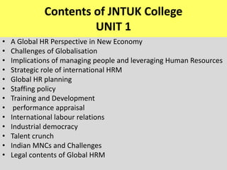 Contents of JNTUK College
UNIT 1
• A Global HR Perspective in New Economy
• Challenges of Globalisation
• Implications of managing people and leveraging Human Resources
• Strategic role of international HRM
• Global HR planning
• Staffing policy
• Training and Development
• performance appraisal
• International labour relations
• Industrial democracy
• Talent crunch
• Indian MNCs and Challenges
• Legal contents of Global HRM
 