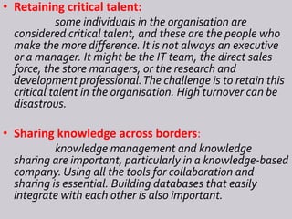 • Retaining critical talent:
some individuals in the organisation are
considered critical talent, and these are the people who
make the more difference. It is not always an executive
or a manager. It might be the IT team, the direct sales
force, the store managers, or the research and
development professional.The challenge is to retain this
critical talent in the organisation. High turnover can be
disastrous.
• Sharing knowledge across borders:
knowledge management and knowledge
sharing are important, particularly in a knowledge-based
company. Using all the tools for collaboration and
sharing is essential. Building databases that easily
integrate with each other is also important.
 