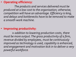 • Operating efficiency:
The products and services delivered must be
produced at a low cost to the organisation; otherwise,
competition will have an advantage. Efficiency is king,
and delays and bottlenecks have to be removed to make
a smooth work machine.
• Improving productivity:
In addition to lowering production costs, there
must be more output.The gross productivity of a firm,
revenue divided by employees, must be continuously
improved as technology is used, capability is enhanced,
and engagement and motivation kick in to deliver a very
powerful workforce.
 