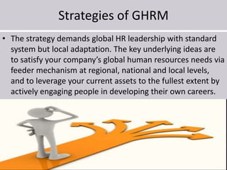 Strategies of GHRM
• The strategy demands global HR leadership with standard
system but local adaptation. The key underlying ideas are
to satisfy your company’s global human resources needs via
feeder mechanism at regional, national and local levels,
and to leverage your current assets to the fullest extent by
actively engaging people in developing their own careers.
 