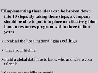 Implementing these ideas can be broken down
into 10 steps. By taking these steps, a company
should be able to put into place an effective global
human resources program within three to four
years.
Break all the "local national" glass ceilings
 Trace your lifeline
Build a global database to know who and where your
talent is
 