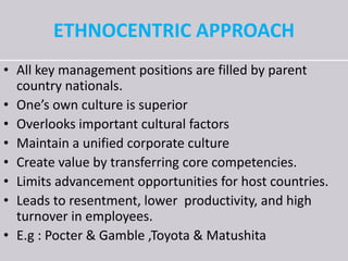 ETHNOCENTRIC APPROACH
• All key management positions are filled by parent
country nationals.
• One’s own culture is superior
• Overlooks important cultural factors
• Maintain a unified corporate culture
• Create value by transferring core competencies.
• Limits advancement opportunities for host countries.
• Leads to resentment, lower productivity, and high
turnover in employees.
• E.g : Pocter & Gamble ,Toyota & Matushita
 