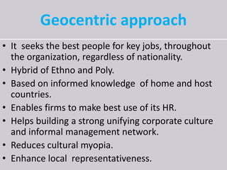 Geocentric approach
• It seeks the best people for key jobs, throughout
the organization, regardless of nationality.
• Hybrid of Ethno and Poly.
• Based on informed knowledge of home and host
countries.
• Enables firms to make best use of its HR.
• Helps building a strong unifying corporate culture
and informal management network.
• Reduces cultural myopia.
• Enhance local representativeness.
 