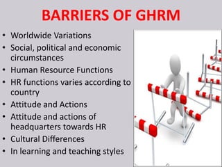 BARRIERS OF GHRM
• Worldwide Variations
• Social, political and economic
circumstances
• Human Resource Functions
• HR functions varies according to
country
• Attitude and Actions
• Attitude and actions of
headquarters towards HR
• Cultural Differences
• In learning and teaching styles
 