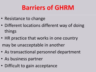 Barriers of GHRM
• Resistance to change
• Different locations different way of doing
things
• HR practice that works in one country
may be unacceptable in another
• As transactional personnel department
• As business partner
• Difficult to gain acceptance
 