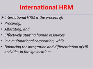 International HRM
International HRM is the process of:
• Procuring,
• Allocating, and
• Effectively utilizing human resources
• In a multinational corporation, while
• Balancing the integration and differentiation of HR
activities in foreign locations
 