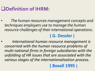 Definition of IHRM:
• The human resources management concepts and
techniques employers use to manage the human
resource challenges of their international operations.
( G. Dessler )
• International human resource management is
concerned with the human resource problems of
multi-national firms in foreign subsidiaries with the
unfolding of HR issues that are associated with the
various stages of the internationalisation process.
( Boxall 1995 )
 