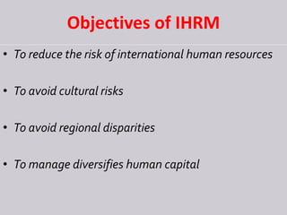 Objectives of IHRM
• To reduce the risk of international human resources
• To avoid cultural risks
• To avoid regional disparities
• To manage diversifies human capital
 