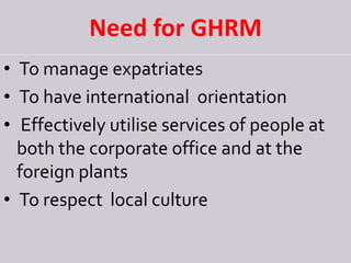 Need for GHRM
• To manage expatriates
• To have international orientation
• Effectively utilise services of people at
both the corporate office and at the
foreign plants
• To respect local culture
 