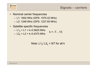 Signals – carriers

 • Nominal carrier frequencies
       – L1: 1602 MHz (GPS: 1575.42 MHz)
       – L2: 1246 MHz (GPS: 1227.60 MHz)
 • Satellite specific frequencies
       – L1k = L1 + k×0.5625 MHz
                                    k = -7…13
       – L2k = L2 + k×0.4375 MHz


                    Note: L1k/ L2k = 9/7 for all k




www.fugro.com
 