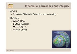 Differential corrections and integrity

 • SDCM
       – System of Differential Correction and Monitoring
 • Similar to
       –    WAAS (USA)
       –    EGNOS (Europe)
       –    MSAS (Japan)
       –    GAGAN (India)




www.fugro.com
 