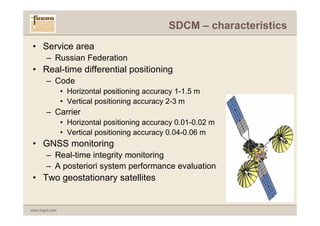 SDCM – characteristics
 • Service area
       – Russian Federation
 • Real-time differential positioning
       – Code
                • Horizontal positioning accuracy 1-1.5 m
                • Vertical positioning accuracy 2-3 m
       – Carrier
                • Horizontal positioning accuracy 0.01-0.02 m
                • Vertical positioning accuracy 0.04-0.06 m
 • GNSS monitoring
       – Real-time integrity monitoring
       – A posteriori system performance evaluation
 • Two geostationary satellites


www.fugro.com
 