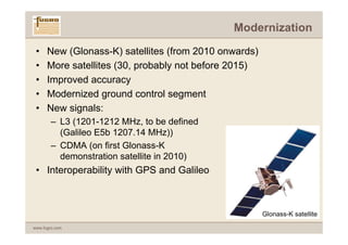 Modernization

 •    New (Glonass-K) satellites (from 2010 onwards)
 •    More satellites (30, probably not before 2015)
 •    Improved accuracy
 •    Modernized ground control segment
 •    New signals:
        – L3 (1201-1212 MHz, to be defined
          (Galileo E5b 1207.14 MHz))
        – CDMA (on first Glonass-K
          demonstration satellite in 2010)
 • Interoperability with GPS and Galileo



                                                       Glonass-K satellite
www.fugro.com
 