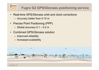 Fugro G2 GPS/Glonass positioning service

 • Real-time GPS/Glonass orbit and clock corrections
       – Accuracy better than 0.15 m
 • Precise Point Positioning (PPP)
       – Global accuracy 0.1 – 0.2 m
 • Combined GPS/Glonass solution
       – Improved reliability
       – Increased availability




www.fugro.com
 