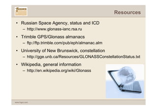 Resources

 • Russian Space Agency, status and ICD
       – http://www.glonass-ianc.rsa.ru
 • Trimble GPS/Glonass almanacs
       – ftp://ftp.trimble.com/pub/eph/almanac.alm
 • University of New Brunswick, constellation
       – http://gge.unb.ca/Resources/GLONASSConstellationStatus.txt
 • Wikipedia, general information
       – http://en.wikipedia.org/wiki/Glonass




www.fugro.com
 