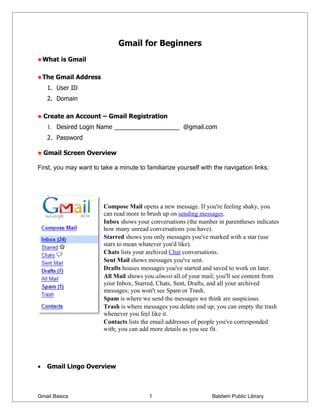 Gmail for Beginners
    What is Gmail

    The Gmail Address
     1. User ID
     2. Domain

    Create an Account – Gmail Registration
     1. Desired Login Name ___________________ @gmail.com
     2. Password

    Gmail Screen Overview

First, you may want to take a minute to familiarize yourself with the navigation links:




                        Compose Mail opens a new message. If you're feeling shaky, you
                        can read more to brush up on sending messages.
                        Inbox shows your conversations (the number in parentheses indicates
                        how many unread conversations you have).
                        Starred shows you only messages you've marked with a star (use
                        stars to mean whatever you'd like).
                        Chats lists your archived Chat conversations.
                        Sent Mail shows messages you've sent.
                        Drafts houses messages you've started and saved to work on later.
                        All Mail shows you almost all of your mail; you'll see content from
                        your Inbox, Starred, Chats, Sent, Drafts, and all your archived
                        messages; you won't see Spam or Trash.
                        Spam is where we send the messages we think are suspicious.
                        Trash is where messages you delete end up; you can empty the trash
                        whenever you feel like it.
                        Contacts lists the email addresses of people you've corresponded
                        with; you can add more details as you see fit.




•    Gmail Lingo Overview



Gmail Basics                             1                       Baldwin Public Library
 