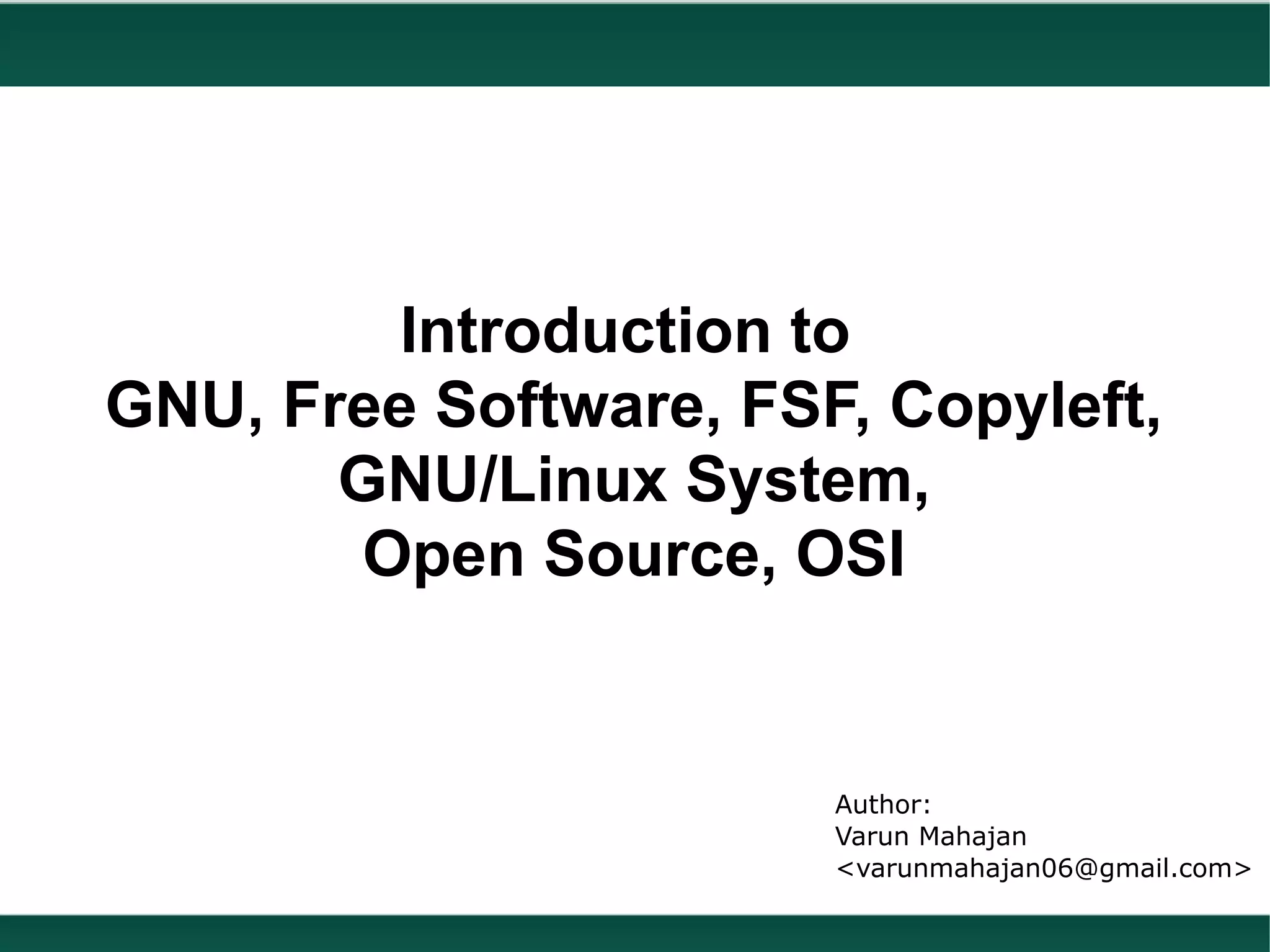 Introduction to
GNU, Free Software, FSF, Copyleft,
       GNU/Linux System,
       Open Source, OSI


                       Author:
                       Varun Mahajan
                       <varunmahajan06@gmail.com>
 