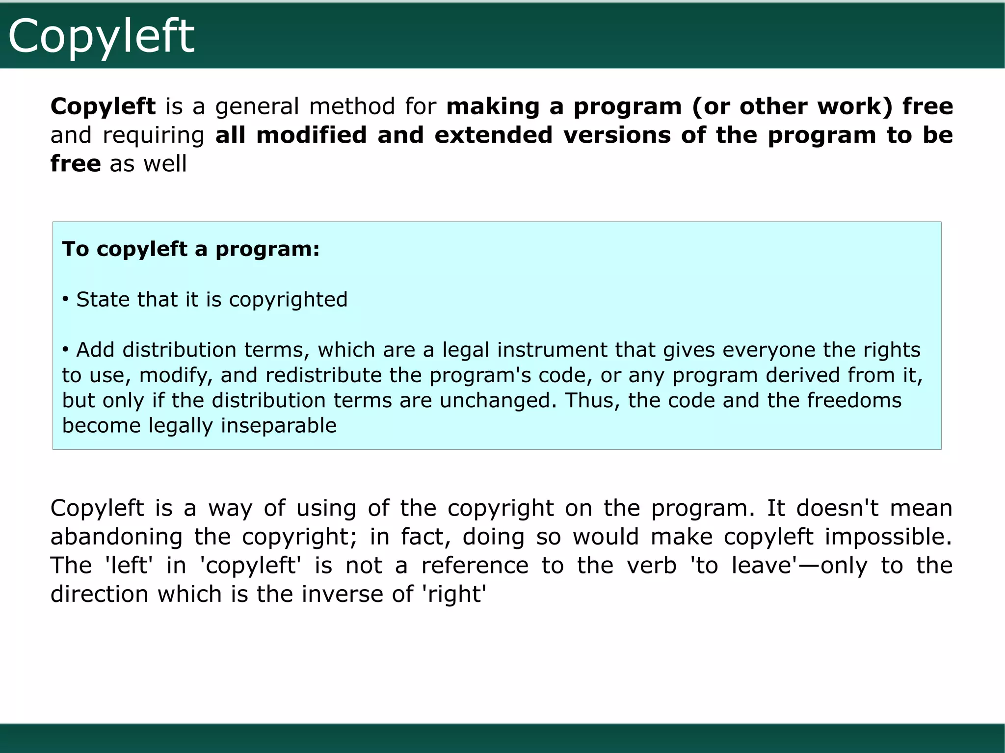 Copyleft
 Copyleft is a general method for making a program (or other work) free
 and requiring all modified and extended versions of the program to be
 free as well


  To copyleft a program:

  ●
      State that it is copyrighted

  ●
    Add distribution terms, which are a legal instrument that gives everyone the rights
  to use, modify, and redistribute the program's code, or any program derived from it,
  but only if the distribution terms are unchanged. Thus, the code and the freedoms
  become legally inseparable



 Copyleft is a way of using of the copyright on the program. It doesn't mean
 abandoning the copyright; in fact, doing so would make copyleft impossible.
 The 'left' in 'copyleft' is not a reference to the verb 'to leave'—only to the
 direction which is the inverse of 'right'
 