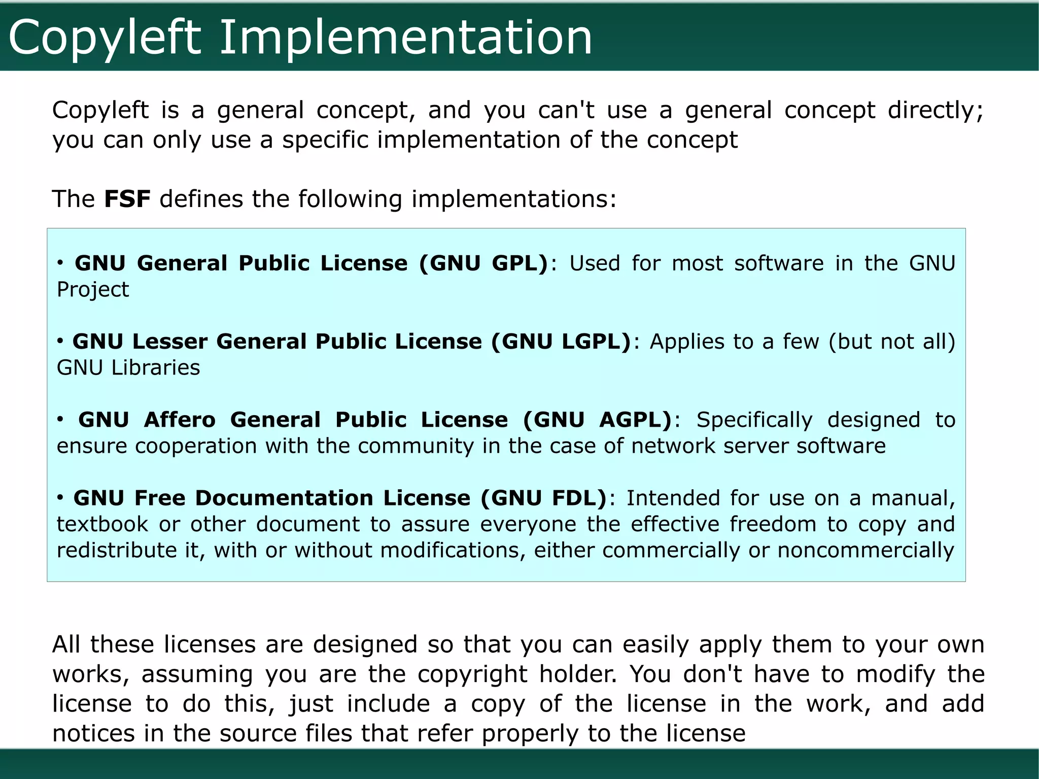 Copyleft Implementation
 Copyleft is a general concept, and you can't use a general concept directly;
 you can only use a specific implementation of the concept

 The FSF defines the following implementations:

 • GNU General Public License (GNU GPL): Used for most software in the GNU
 Project

 ●
  GNU Lesser General Public License (GNU LGPL): Applies to a few (but not all)
 GNU Libraries

 ●
   GNU Affero General Public License (GNU AGPL): Specifically designed to
 ensure cooperation with the community in the case of network server software

 ●
   GNU Free Documentation License (GNU FDL): Intended for use on a manual,
 textbook or other document to assure everyone the effective freedom to copy and
 redistribute it, with or without modifications, either commercially or noncommercially



 All these licenses are designed so that you can easily apply them to your own
 works, assuming you are the copyright holder. You don't have to modify the
 license to do this, just include a copy of the license in the work, and add
 notices in the source files that refer properly to the license
 