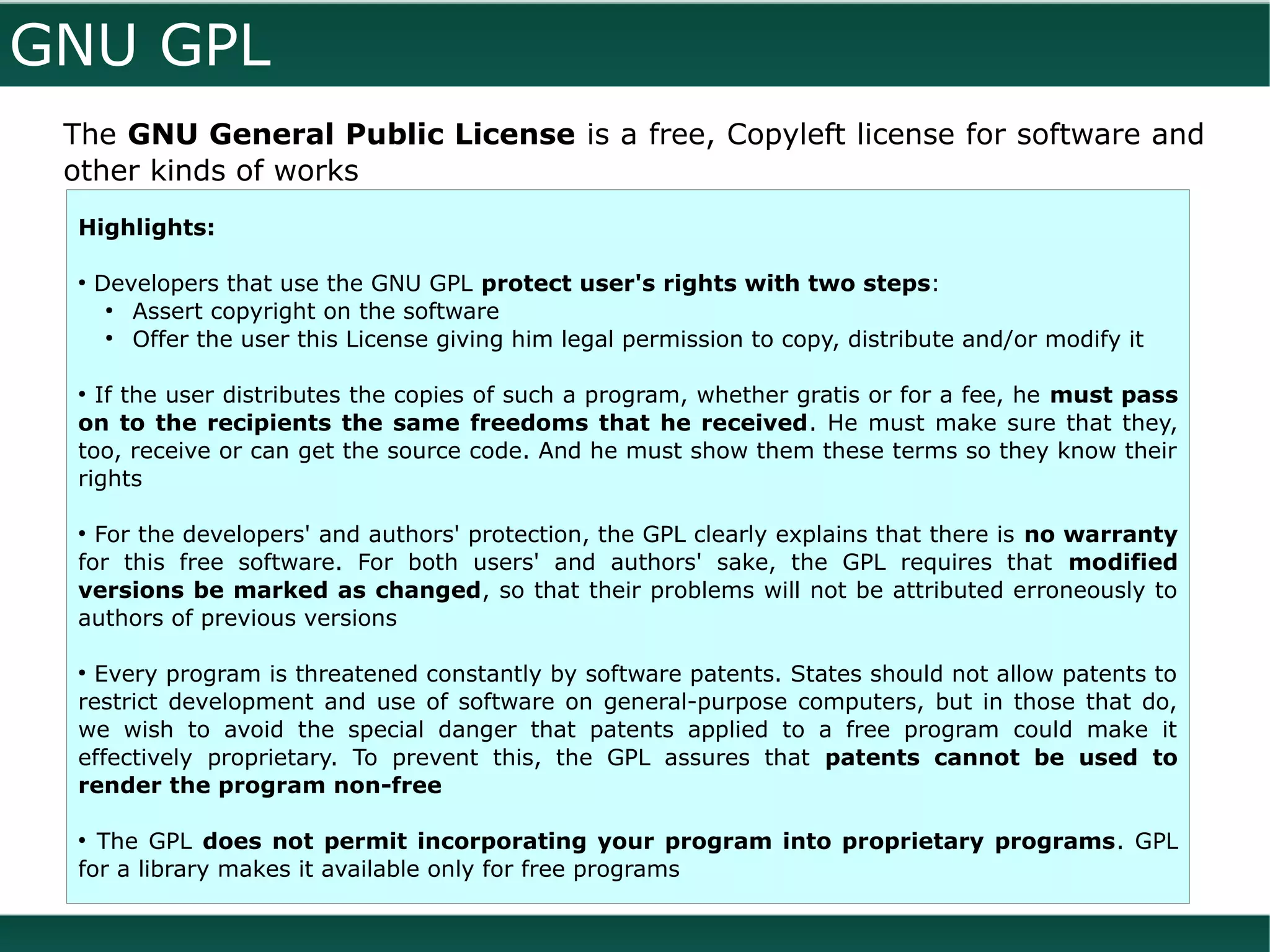GNU GPL
 The GNU General Public License is a free, Copyleft license for software and
 other kinds of works
 Highlights:

 ●
     Developers that use the GNU GPL protect user's rights with two steps:
      ●
        Assert copyright on the software
      ●
        Offer the user this License giving him legal permission to copy, distribute and/or modify it

 ●
   If the user distributes the copies of such a program, whether gratis or for a fee, he must pass
 on to the recipients the same freedoms that he received. He must make sure that they,
 too, receive or can get the source code. And he must show them these terms so they know their
 rights

 ●
   For the developers' and authors' protection, the GPL clearly explains that there is no warranty
 for this free software. For both users' and authors' sake, the GPL requires that modified
 versions be marked as changed, so that their problems will not be attributed erroneously to
 authors of previous versions

 ●
  Every program is threatened constantly by software patents. States should not allow patents to
 restrict development and use of software on general-purpose computers, but in those that do,
 we wish to avoid the special danger that patents applied to a free program could make it
 effectively proprietary. To prevent this, the GPL assures that patents cannot be used to
 render the program non-free

 ●
   The GPL does not permit incorporating your program into proprietary programs. GPL
 for a library makes it available only for free programs
 