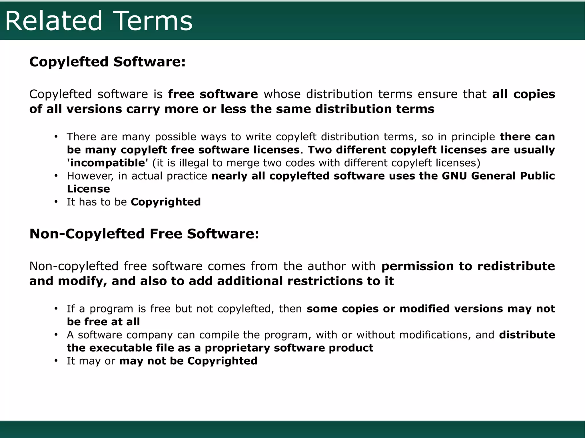 Related Terms
 Copylefted Software:

 Copylefted software is free software whose distribution terms ensure that all copies
 of all versions carry more or less the same distribution terms

    ●
        There are many possible ways to write copyleft distribution terms, so in principle there can
        be many copyleft free software licenses. Two different copyleft licenses are usually
        'incompatible' (it is illegal to merge two codes with different copyleft licenses)
    ●
        However, in actual practice nearly all copylefted software uses the GNU General Public
        License
    ●
        It has to be Copyrighted


 Non-Copylefted Free Software:

 Non-copylefted free software comes from the author with permission to redistribute
 and modify, and also to add additional restrictions to it

    ●
        If a program is free but not copylefted, then some copies or modified versions may not
        be free at all
    ●
        A software company can compile the program, with or without modifications, and distribute
        the executable file as a proprietary software product
    ●
        It may or may not be Copyrighted
 
