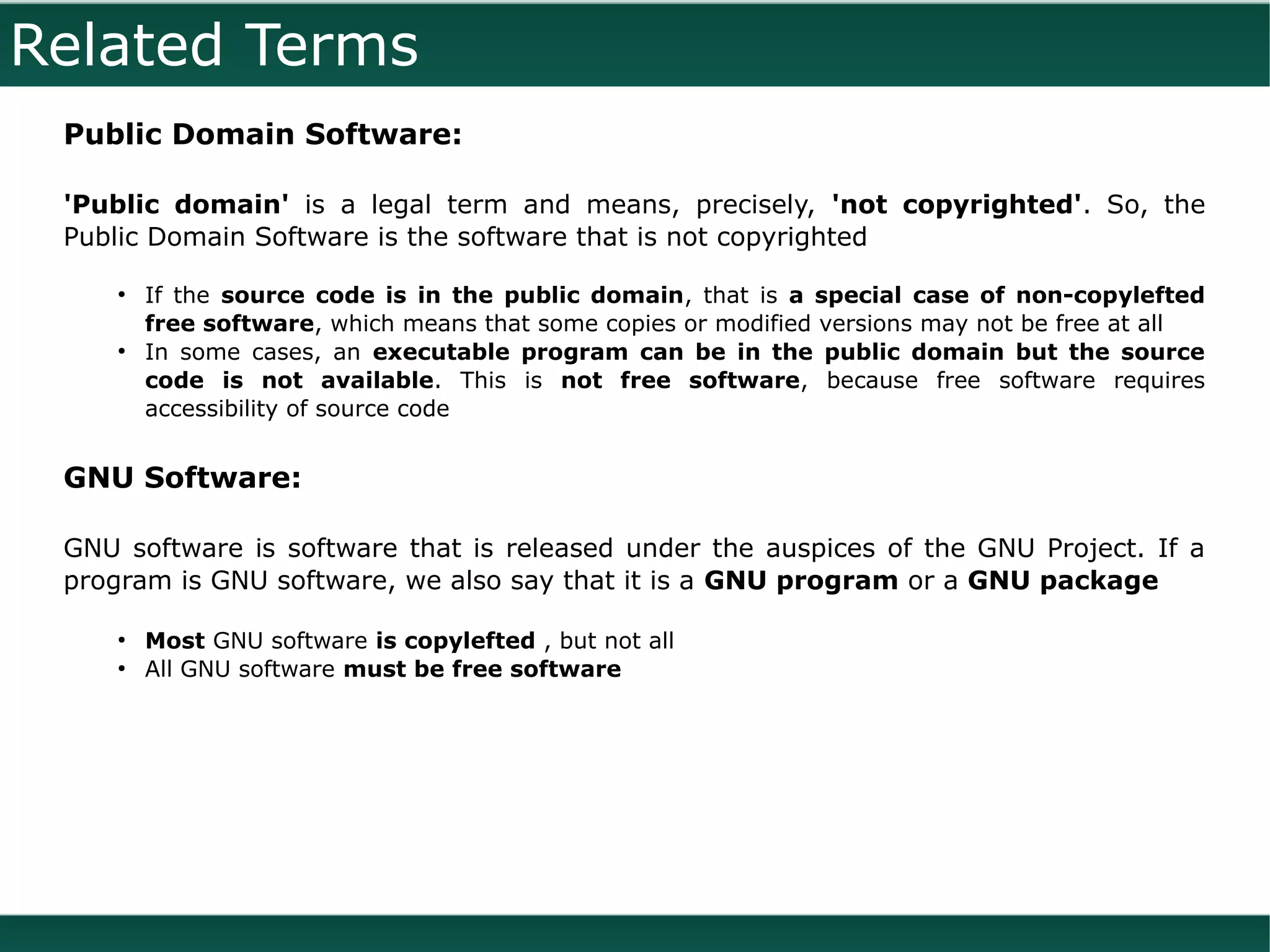 Related Terms
 Public Domain Software:

 'Public domain' is a legal term and means, precisely, 'not copyrighted'. So, the
 Public Domain Software is the software that is not copyrighted

     ●
         If the source code is in the public domain, that is a special case of non-copylefted
         free software, which means that some copies or modified versions may not be free at all
     ●
         In some cases, an executable program can be in the public domain but the source
         code is not available. This is not free software, because free software requires
         accessibility of source code


 GNU Software:

 GNU software is software that is released under the auspices of the GNU Project. If a
 program is GNU software, we also say that it is a GNU program or a GNU package

     ●
         Most GNU software is copylefted , but not all
     ●
         All GNU software must be free software
 
