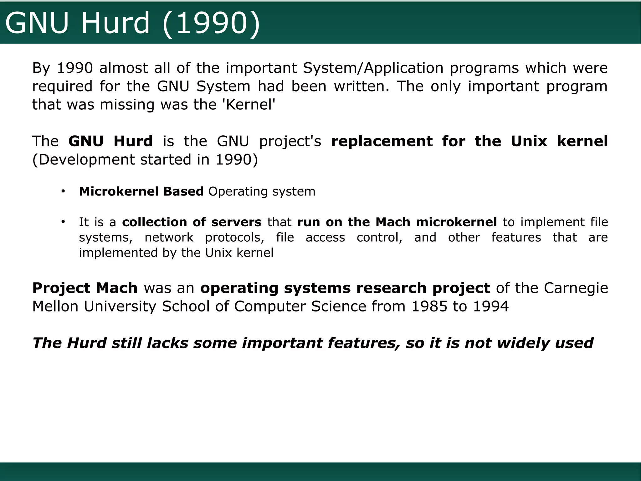 GNU Hurd (1990)
 By 1990 almost all of the important System/Application programs which were
 required for the GNU System had been written. The only important program
 that was missing was the 'Kernel'

 The GNU Hurd is the GNU project's replacement for the Unix kernel
 (Development started in 1990)
    ●
        Microkernel Based Operating system

    ●
        It is a collection of servers that run on the Mach microkernel to implement file
        systems, network protocols, file access control, and other features that are
        implemented by the Unix kernel

 Project Mach was an operating systems research project of the Carnegie
 Mellon University School of Computer Science from 1985 to 1994

 The Hurd still lacks some important features, so it is not widely used
 