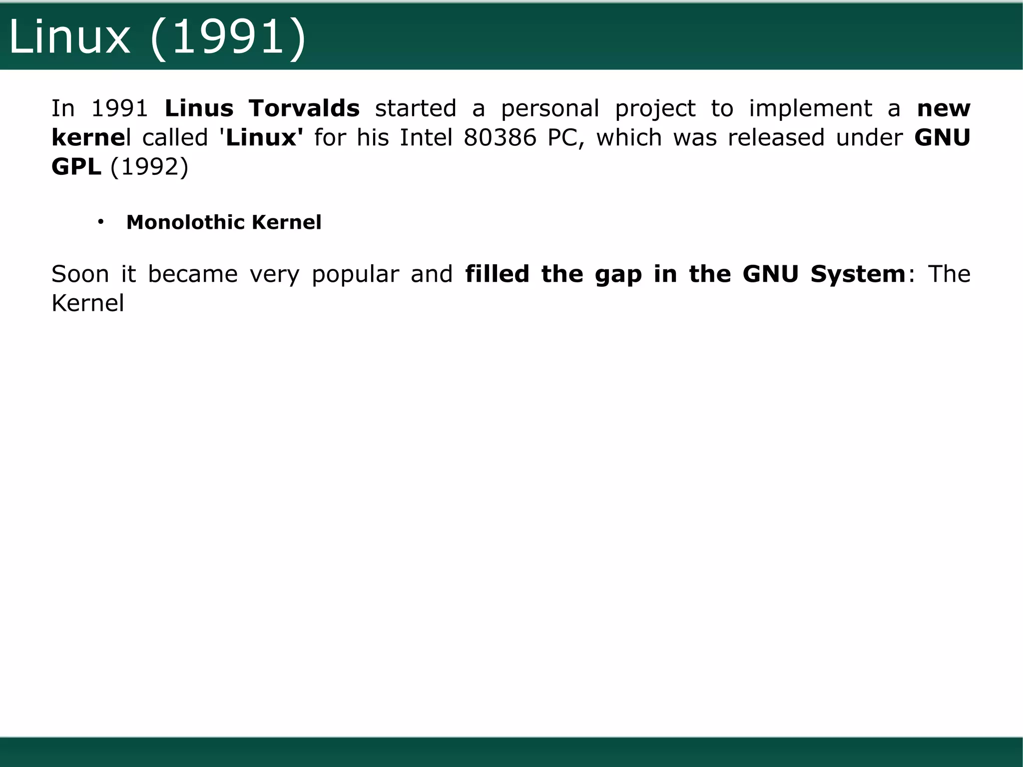Linux (1991)
 In 1991 Linus Torvalds started a personal project to implement a new
 kernel called 'Linux' for his Intel 80386 PC, which was released under GNU
 GPL (1992)

    ●
        Monolothic Kernel

 Soon it became very popular and filled the gap in the GNU System: The
 Kernel
 