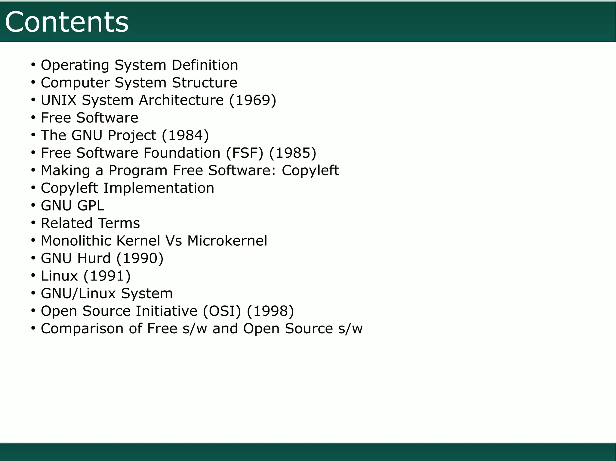 Contents
 ●
     Operating System Definition
 ●
     Computer System Structure
 ●
     UNIX System Architecture (1969)
 ●
     Free Software
 ●
     The GNU Project (1984)
 ●
     Free Software Foundation (FSF) (1985)
 ●
     Making a Program Free Software: Copyleft
 ●
     Copyleft Implementation
 ●
     GNU GPL
 ●
     Related Terms
 ●
     Monolithic Kernel Vs Microkernel
 ●
     GNU Hurd (1990)
 ●
     Linux (1991)
 ●
     GNU/Linux System
 ●
     Open Source Initiative (OSI) (1998)
 ●
     Comparison of Free s/w and Open Source s/w
 