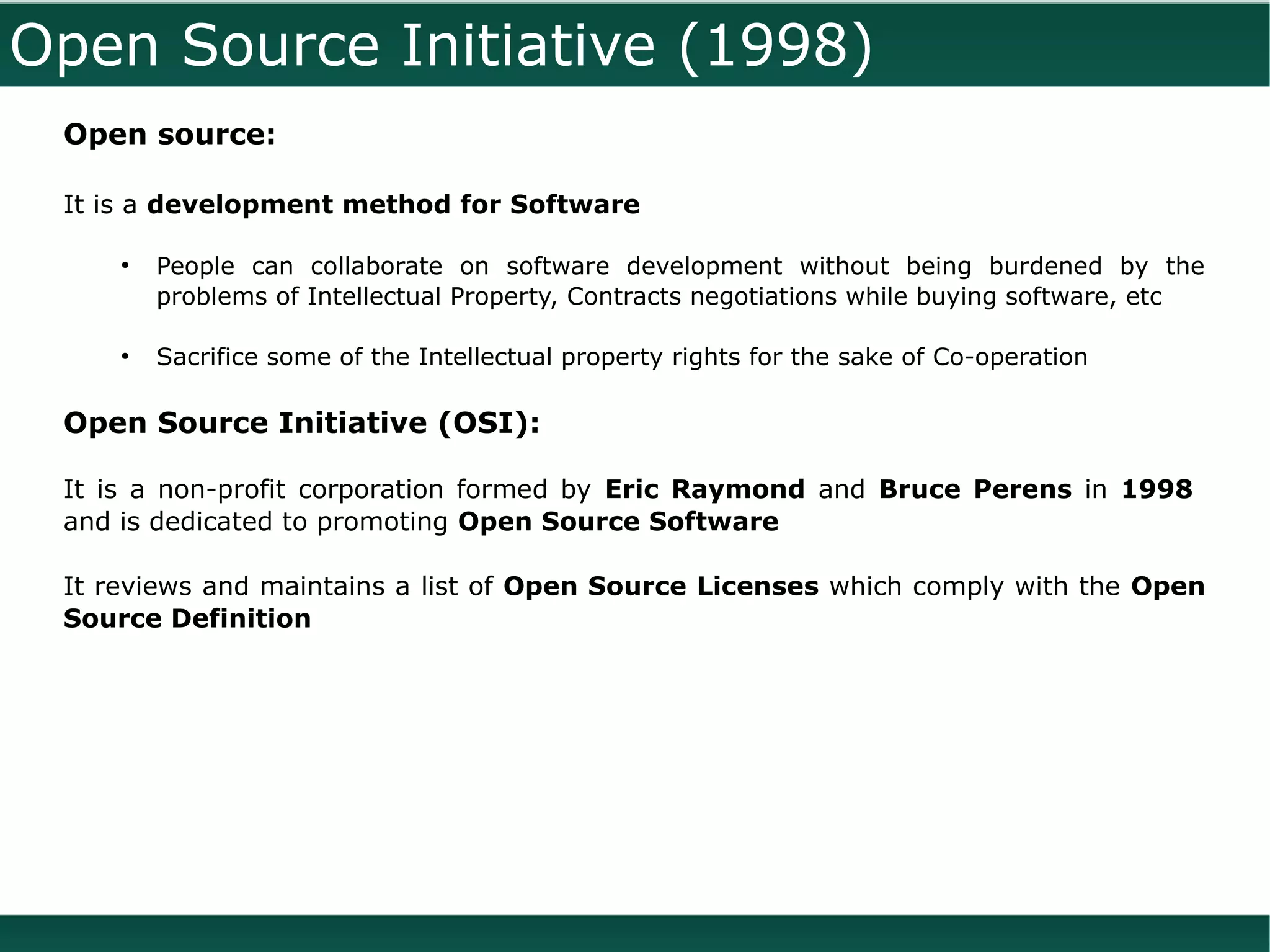 Open Source Initiative (1998)
 Open source:

 It is a development method for Software

     ●
         People can collaborate on software development without being burdened by the
         problems of Intellectual Property, Contracts negotiations while buying software, etc

     ●
         Sacrifice some of the Intellectual property rights for the sake of Co-operation

 Open Source Initiative (OSI):

 It is a non-profit corporation formed by Eric Raymond and Bruce Perens in 1998
 and is dedicated to promoting Open Source Software

 It reviews and maintains a list of Open Source Licenses which comply with the Open
 Source Definition
 