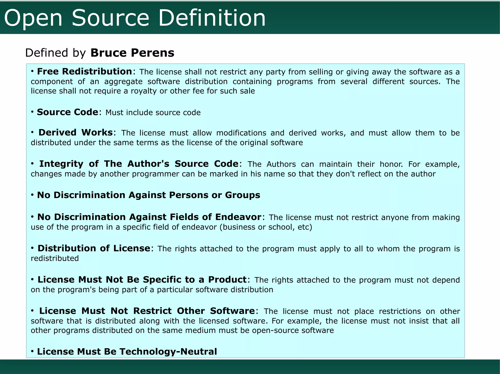 Open Source Definition
 Defined by Bruce Perens
  • Free Redistribution: The license shall not restrict any party from selling or giving away the software as a
  component of an aggregate software distribution containing programs from several different sources. The
  license shall not require a royalty or other fee for such sale

  • Source Code: Must include source code

  • Derived Works: The license must allow modifications and derived works, and must allow them to be
  distributed under the same terms as the license of the original software

  ●
      Integrity of The Author's Source Code: The Authors can maintain their honor. For example,
  changes made by another programmer can be marked in his name so that they don't reflect on the author

  ●
      No Discrimination Against Persons or Groups

  ●
      No Discrimination Against Fields of Endeavor: The license must not restrict anyone from making
  use of the program in a specific field of endeavor (business or school, etc)

  ●
      Distribution of License: The rights attached to the program must apply to all to whom the program is
  redistributed

  ●
      License Must Not Be Specific to a Product: The rights attached to the program must not depend
  on the program's being part of a particular software distribution

  ●
      License Must Not Restrict Other Software: The license must not place restrictions on other
  software that is distributed along with the licensed software. For example, the license must not insist that all
  other programs distributed on the same medium must be open-source software

  ●
      License Must Be Technology-Neutral
 