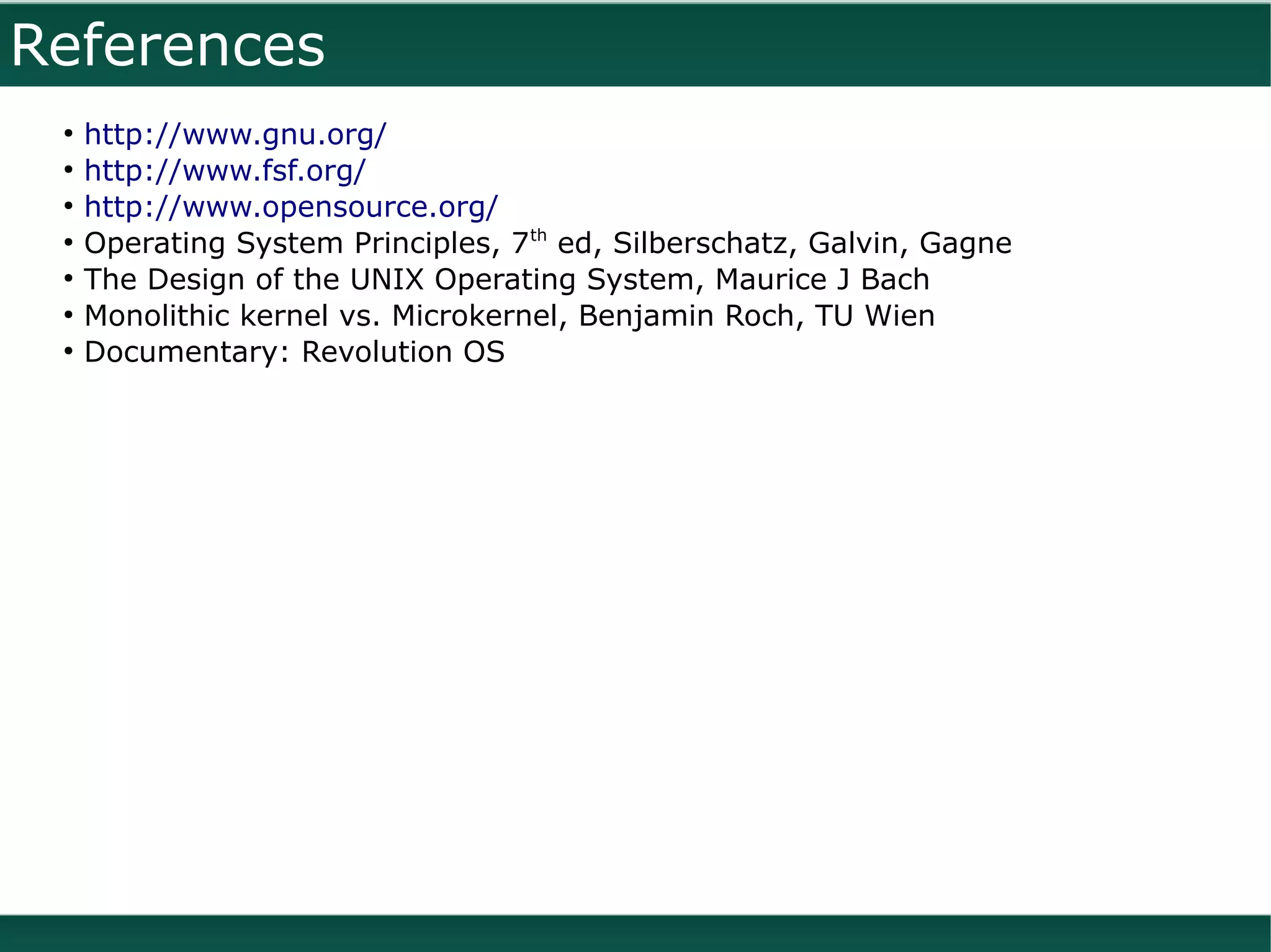 References
 ●
     http://www.gnu.org/
 ●
     http://www.fsf.org/
 ●
     http://www.opensource.org/
 ●
     Operating System Principles, 7th ed, Silberschatz, Galvin, Gagne
 ●
     The Design of the UNIX Operating System, Maurice J Bach
 ●
     Monolithic kernel vs. Microkernel, Benjamin Roch, TU Wien
 ●
     Documentary: Revolution OS
 
