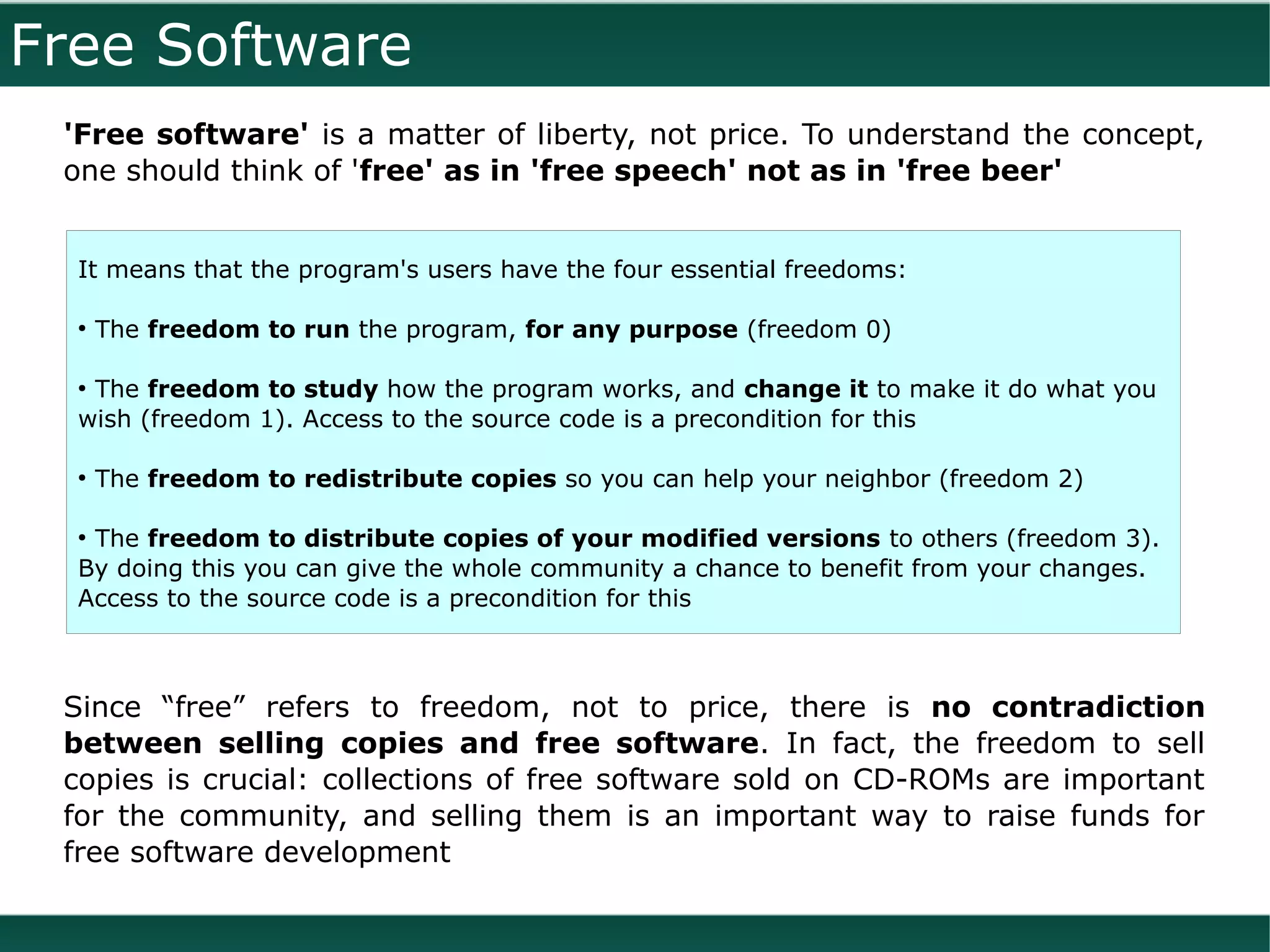 Free Software
 'Free software' is a matter of liberty, not price. To understand the concept,
 one should think of 'free' as in 'free speech' not as in 'free beer'


  It means that the program's users have the four essential freedoms:

  ●
      The freedom to run the program, for any purpose (freedom 0)

  ●
   The freedom to study how the program works, and change it to make it do what you
  wish (freedom 1). Access to the source code is a precondition for this

  ●
      The freedom to redistribute copies so you can help your neighbor (freedom 2)

  ●
   The freedom to distribute copies of your modified versions to others (freedom 3).
  By doing this you can give the whole community a chance to benefit from your changes.
  Access to the source code is a precondition for this



 Since “free” refers to freedom, not to price, there is no contradiction
 between selling copies and free software. In fact, the freedom to sell
 copies is crucial: collections of free software sold on CD-ROMs are important
 for the community, and selling them is an important way to raise funds for
 free software development
 