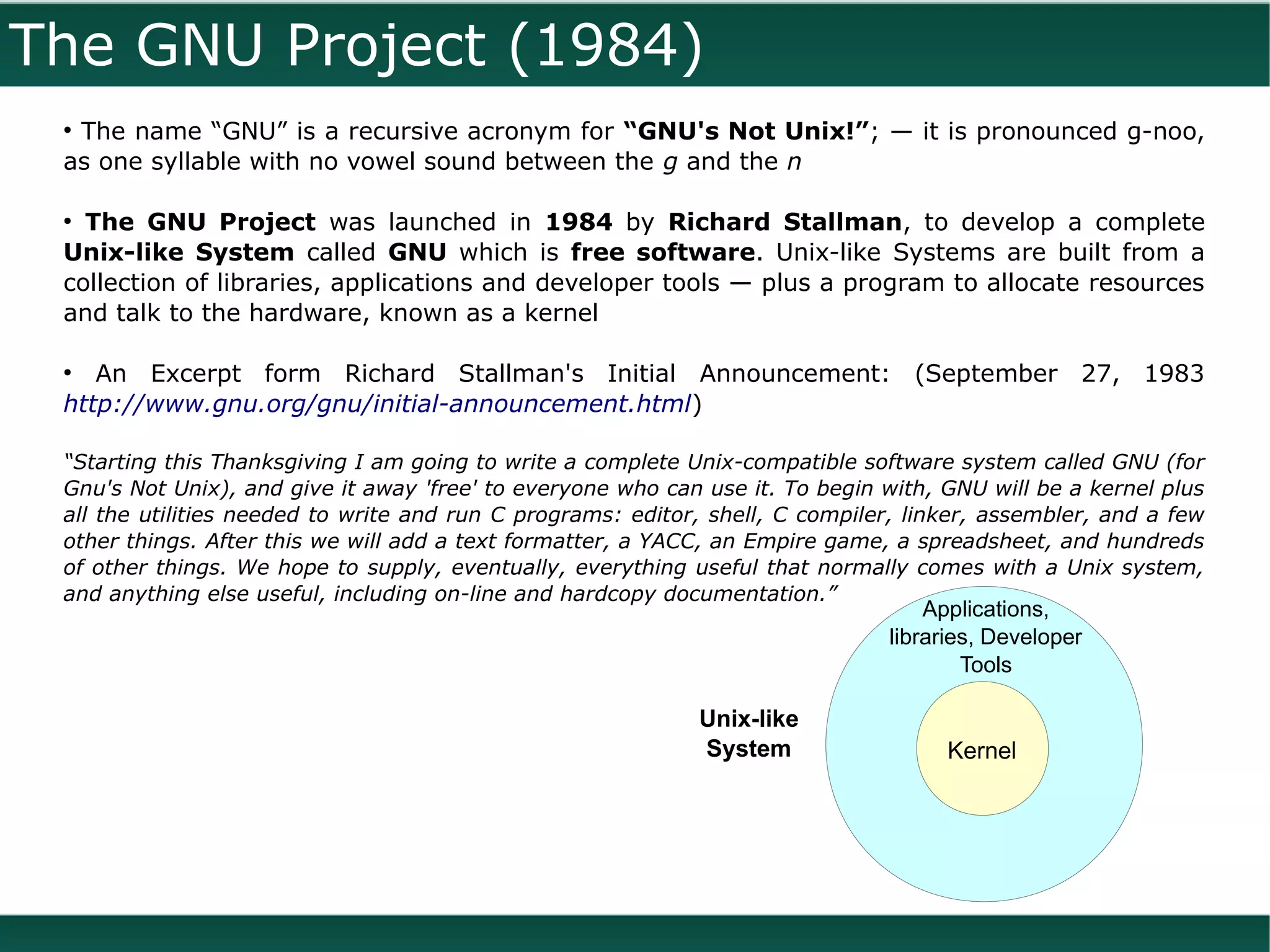 The GNU Project (1984)
 ●
  The name “GNU” is a recursive acronym for “GNU's Not Unix!”; — it is pronounced g-noo,
 as one syllable with no vowel sound between the g and the n

 ●
   The GNU Project was launched in 1984 by Richard Stallman, to develop a complete
 Unix-like System called GNU which is free software. Unix-like Systems are built from a
 collection of libraries, applications and developer tools — plus a program to allocate resources
 and talk to the hardware, known as a kernel

 ●
    An Excerpt form Richard Stallman's Initial Announcement: (September 27, 1983
 http://www.gnu.org/gnu/initial-announcement.html)

 “Starting this Thanksgiving I am going to write a complete Unix-compatible software system called GNU (for
 Gnu's Not Unix), and give it away 'free' to everyone who can use it. To begin with, GNU will be a kernel plus
 all the utilities needed to write and run C programs: editor, shell, C compiler, linker, assembler, and a few
 other things. After this we will add a text formatter, a YACC, an Empire game, a spreadsheet, and hundreds
 of other things. We hope to supply, eventually, everything useful that normally comes with a Unix system,
 and anything else useful, including on-line and hardcopy documentation.”
                                                                                   Applications,
                                                                               libraries, Developer
                                                                                       Tools

                                                             Unix-like
                                                             System                  Kernel
 