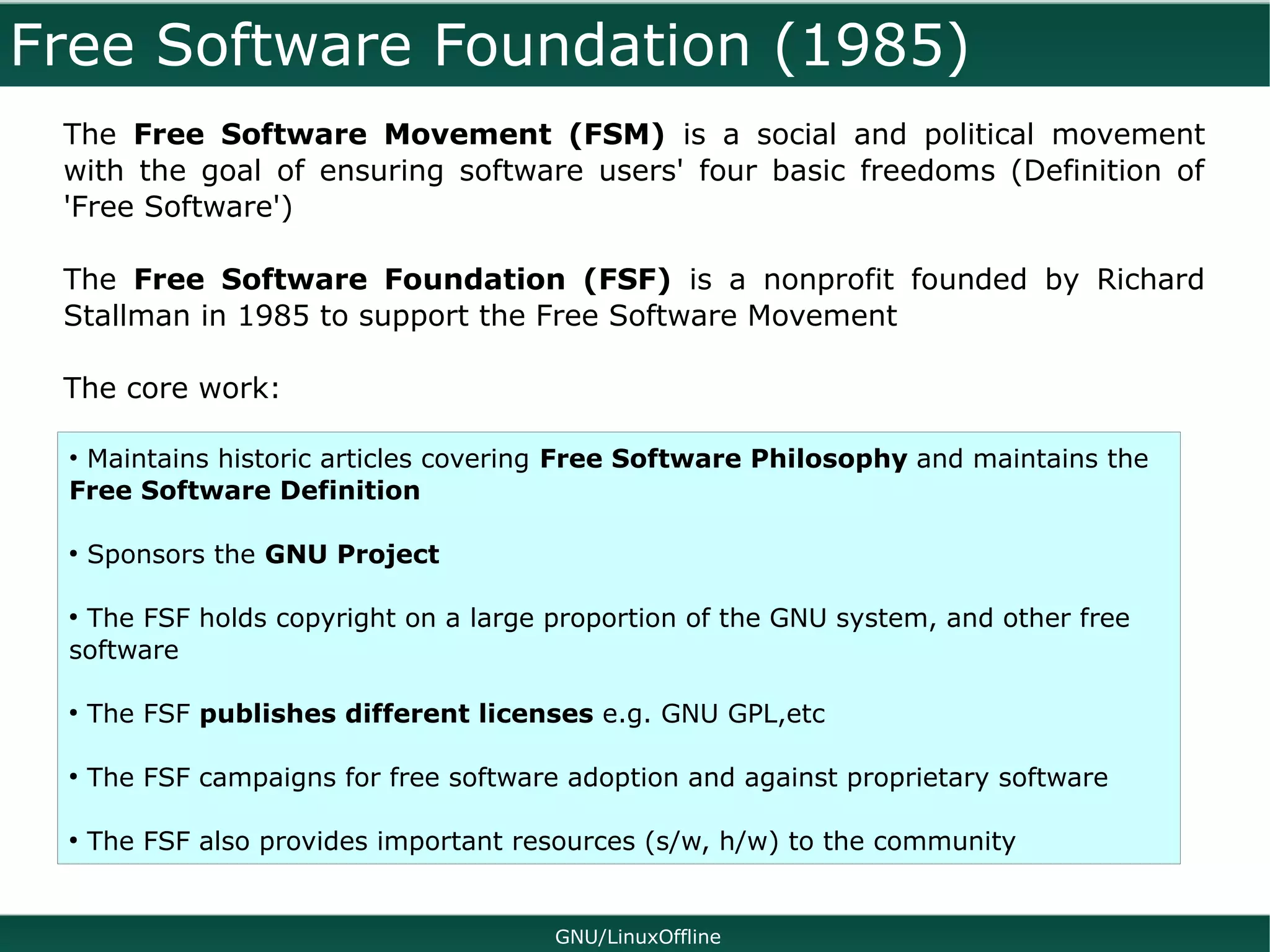 Free Software Foundation (1985)
 The Free Software Movement (FSM) is a social and political movement
 with the goal of ensuring software users' four basic freedoms (Definition of
 'Free Software')

 The Free Software Foundation (FSF) is a nonprofit founded by Richard
 Stallman in 1985 to support the Free Software Movement

 The core work:

 • Maintains historic articles covering Free Software Philosophy and maintains the
 Free Software Definition

 ●
     Sponsors the GNU Project

 ●
  The FSF holds copyright on a large proportion of the GNU system, and other free
 software

 ●
     The FSF publishes different licenses e.g. GNU GPL,etc

 ●
     The FSF campaigns for free software adoption and against proprietary software

 ●
     The FSF also provides important resources (s/w, h/w) to the community


                                        GNU/LinuxOffline
 