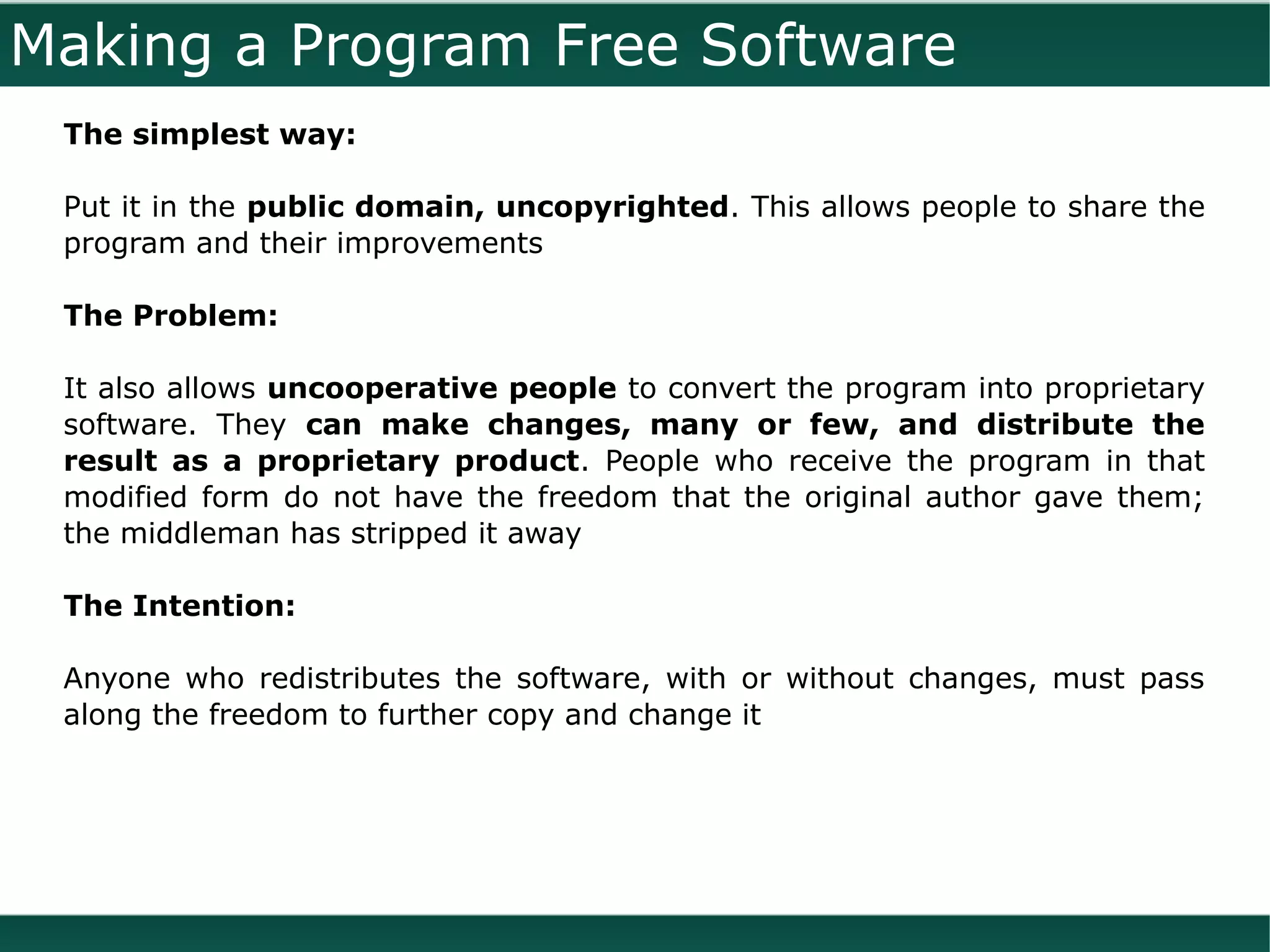 Making a Program Free Software
 The simplest way:

 Put it in the public domain, uncopyrighted. This allows people to share the
 program and their improvements

 The Problem:

 It also allows uncooperative people to convert the program into proprietary
 software. They can make changes, many or few, and distribute the
 result as a proprietary product. People who receive the program in that
 modified form do not have the freedom that the original author gave them;
 the middleman has stripped it away

 The Intention:

 Anyone who redistributes the software, with or without changes, must pass
 along the freedom to further copy and change it
 