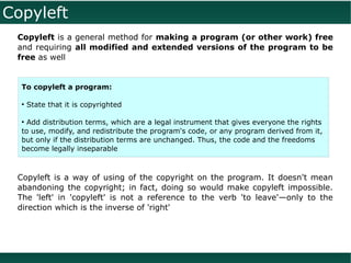 Copyleft
 Copyleft is a general method for making a program (or other work) free
 and requiring all modified and extended versions of the program to be
 free as well


  To copyleft a program:

  ●
      State that it is copyrighted

  ●
    Add distribution terms, which are a legal instrument that gives everyone the rights
  to use, modify, and redistribute the program's code, or any program derived from it,
  but only if the distribution terms are unchanged. Thus, the code and the freedoms
  become legally inseparable



 Copyleft is a way of using of the copyright on the program. It doesn't mean
 abandoning the copyright; in fact, doing so would make copyleft impossible.
 The 'left' in 'copyleft' is not a reference to the verb 'to leave'—only to the
 direction which is the inverse of 'right'
 