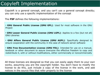 Copyleft Implementation
 Copyleft is a general concept, and you can't use a general concept directly;
 you can only use a specific implementation of the concept

 The FSF defines the following implementations:

 • GNU General Public License (GNU GPL): Used for most software in the GNU
 Project

 ●
  GNU Lesser General Public License (GNU LGPL): Applies to a few (but not all)
 GNU Libraries

 ●
   GNU Affero General Public License (GNU AGPL): Specifically designed to
 ensure cooperation with the community in the case of network server software

 ●
   GNU Free Documentation License (GNU FDL): Intended for use on a manual,
 textbook or other document to assure everyone the effective freedom to copy and
 redistribute it, with or without modifications, either commercially or noncommercially



 All these licenses are designed so that you can easily apply them to your own
 works, assuming you are the copyright holder. You don't have to modify the
 license to do this, just include a copy of the license in the work, and add
 notices in the source files that refer properly to the license
 