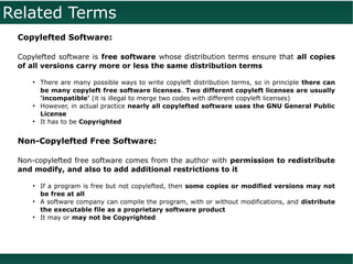Related Terms
 Copylefted Software:

 Copylefted software is free software whose distribution terms ensure that all copies
 of all versions carry more or less the same distribution terms

    ●
        There are many possible ways to write copyleft distribution terms, so in principle there can
        be many copyleft free software licenses. Two different copyleft licenses are usually
        'incompatible' (it is illegal to merge two codes with different copyleft licenses)
    ●
        However, in actual practice nearly all copylefted software uses the GNU General Public
        License
    ●
        It has to be Copyrighted


 Non-Copylefted Free Software:

 Non-copylefted free software comes from the author with permission to redistribute
 and modify, and also to add additional restrictions to it

    ●
        If a program is free but not copylefted, then some copies or modified versions may not
        be free at all
    ●
        A software company can compile the program, with or without modifications, and distribute
        the executable file as a proprietary software product
    ●
        It may or may not be Copyrighted
 