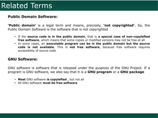 Related Terms
 Public Domain Software:

 'Public domain' is a legal term and means, precisely, 'not copyrighted'. So, the
 Public Domain Software is the software that is not copyrighted

     ●
         If the source code is in the public domain, that is a special case of non-copylefted
         free software, which means that some copies or modified versions may not be free at all
     ●
         In some cases, an executable program can be in the public domain but the source
         code is not available. This is not free software, because free software requires
         accessibility of source code


 GNU Software:

 GNU software is software that is released under the auspices of the GNU Project. If a
 program is GNU software, we also say that it is a GNU program or a GNU package

     ●
         Most GNU software is copylefted , but not all
     ●
         All GNU software must be free software
 