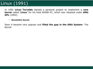 Linux (1991)
 In 1991 Linus Torvalds started a personal project to implement a new
 kernel called 'Linux' for his Intel 80386 PC, which was released under GNU
 GPL (1992)

    ●
        Monolothic Kernel

 Soon it became very popular and filled the gap in the GNU System: The
 Kernel
 
