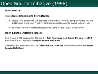 Open Source Initiative (1998)
 Open source:

 It is a development method for Software

     ●
         People can collaborate on software development without being burdened by the
         problems of Intellectual Property, Contracts negotiations while buying software, etc

     ●
         Sacrifice some of the Intellectual property rights for the sake of Co-operation

 Open Source Initiative (OSI):

 It is a non-profit corporation formed by Eric Raymond and Bruce Perens in 1998
 and is dedicated to promoting Open Source Software

 It reviews and maintains a list of Open Source Licenses which comply with the Open
 Source Definition
 