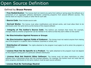 Open Source Definition
 Defined by Bruce Perens
  • Free Redistribution: The license shall not restrict any party from selling or giving away the software as a
  component of an aggregate software distribution containing programs from several different sources. The
  license shall not require a royalty or other fee for such sale

  • Source Code: Must include source code

  • Derived Works: The license must allow modifications and derived works, and must allow them to be
  distributed under the same terms as the license of the original software

  ●
      Integrity of The Author's Source Code: The Authors can maintain their honor. For example,
  changes made by another programmer can be marked in his name so that they don't reflect on the author

  ●
      No Discrimination Against Persons or Groups

  ●
      No Discrimination Against Fields of Endeavor: The license must not restrict anyone from making
  use of the program in a specific field of endeavor (business or school, etc)

  ●
      Distribution of License: The rights attached to the program must apply to all to whom the program is
  redistributed

  ●
      License Must Not Be Specific to a Product: The rights attached to the program must not depend
  on the program's being part of a particular software distribution

  ●
      License Must Not Restrict Other Software: The license must not place restrictions on other
  software that is distributed along with the licensed software. For example, the license must not insist that all
  other programs distributed on the same medium must be open-source software

  ●
      License Must Be Technology-Neutral
 