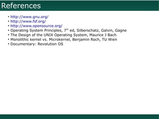 References
 ●
     http://www.gnu.org/
 ●
     http://www.fsf.org/
 ●
     http://www.opensource.org/
 ●
     Operating System Principles, 7th ed, Silberschatz, Galvin, Gagne
 ●
     The Design of the UNIX Operating System, Maurice J Bach
 ●
     Monolithic kernel vs. Microkernel, Benjamin Roch, TU Wien
 ●
     Documentary: Revolution OS
 