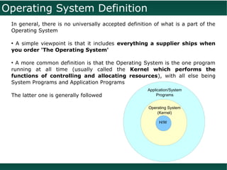 Operating System Definition
 In general, there is no universally accepted definition of what is a part of the
 Operating System

 ●
  A simple viewpoint is that it includes everything a supplier ships when
 you order 'The Operating System'

 ●
   A more common definition is that the Operating System is the one program
 running at all time (usually called the Kernel which performs the
 functions of controlling and allocating resources), with all else being
 System Programs and Application Programs
                                                      Application/System
 The latter one is generally followed                     Programs


                                                      Operating System
                                                          (Kernel)

                                                           H/W
 