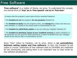 Free Software
 'Free software' is a matter of liberty, not price. To understand the concept,
 one should think of 'free' as in 'free speech' not as in 'free beer'


  It means that the program's users have the four essential freedoms:

  ●
      The freedom to run the program, for any purpose (freedom 0)

  ●
   The freedom to study how the program works, and change it to make it do what you
  wish (freedom 1). Access to the source code is a precondition for this

  ●
      The freedom to redistribute copies so you can help your neighbor (freedom 2)

  ●
   The freedom to distribute copies of your modified versions to others (freedom 3).
  By doing this you can give the whole community a chance to benefit from your changes.
  Access to the source code is a precondition for this



 Since “free” refers to freedom, not to price, there is no contradiction
 between selling copies and free software. In fact, the freedom to sell
 copies is crucial: collections of free software sold on CD-ROMs are important
 for the community, and selling them is an important way to raise funds for
 free software development
 