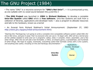 The GNU Project (1984)
 ●
  The name “GNU” is a recursive acronym for “GNU's Not Unix!”; — it is pronounced g-noo,
 as one syllable with no vowel sound between the g and the n

 ●
   The GNU Project was launched in 1984 by Richard Stallman, to develop a complete
 Unix-like System called GNU which is free software. Unix-like Systems are built from a
 collection of libraries, applications and developer tools — plus a program to allocate resources
 and talk to the hardware, known as a kernel

 ●
    An Excerpt form Richard Stallman's Initial Announcement: (September 27, 1983
 http://www.gnu.org/gnu/initial-announcement.html)

 “Starting this Thanksgiving I am going to write a complete Unix-compatible software system called GNU (for
 Gnu's Not Unix), and give it away 'free' to everyone who can use it. To begin with, GNU will be a kernel plus
 all the utilities needed to write and run C programs: editor, shell, C compiler, linker, assembler, and a few
 other things. After this we will add a text formatter, a YACC, an Empire game, a spreadsheet, and hundreds
 of other things. We hope to supply, eventually, everything useful that normally comes with a Unix system,
 and anything else useful, including on-line and hardcopy documentation.”
                                                                                   Applications,
                                                                               libraries, Developer
                                                                                       Tools

                                                             Unix-like
                                                             System                  Kernel
 