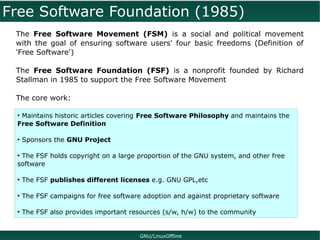 Free Software Foundation (1985)
 The Free Software Movement (FSM) is a social and political movement
 with the goal of ensuring software users' four basic freedoms (Definition of
 'Free Software')

 The Free Software Foundation (FSF) is a nonprofit founded by Richard
 Stallman in 1985 to support the Free Software Movement

 The core work:

 • Maintains historic articles covering Free Software Philosophy and maintains the
 Free Software Definition

 ●
     Sponsors the GNU Project

 ●
  The FSF holds copyright on a large proportion of the GNU system, and other free
 software

 ●
     The FSF publishes different licenses e.g. GNU GPL,etc

 ●
     The FSF campaigns for free software adoption and against proprietary software

 ●
     The FSF also provides important resources (s/w, h/w) to the community


                                        GNU/LinuxOffline
 