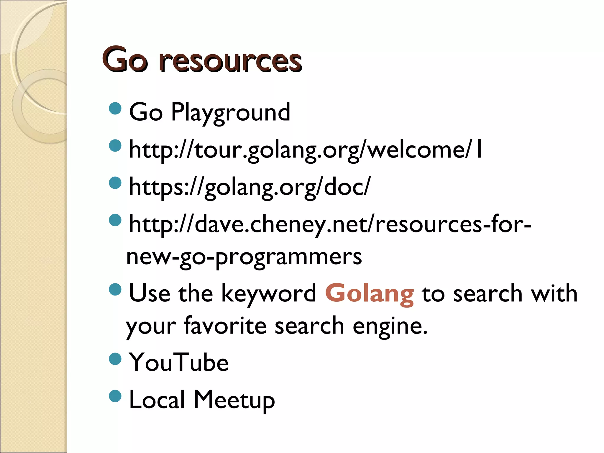 Go resourcesGo resources
Go Playground
http://tour.golang.org/welcome/1
https://golang.org/doc/
http://dave.cheney.net/resources-for-
new-go-programmers
Use the keyword Golang to search with
your favorite search engine.
YouTube
Local Meetup
 